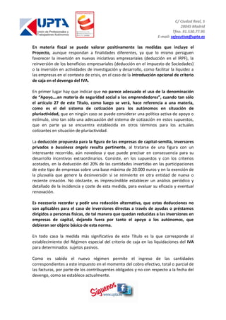 C/ Ciudad Real, 5
28045 Madrid
Tfno. 91.530.77.95
E-mail: sejecutiva@upta.es
En materia fiscal se puede valorar positivamente las medidas que incluye el
Proyecto, aunque respondan a finalidades diferentes, ya que lo mismo persiguen
favorecer la inversión en nuevas iniciativas empresariales (deducción en el IRPF), la
reinversión de los beneficios empresariales (deducción en el impuesto de Sociedades)
o la inversión en actividades de investigación y desarrollo, como facilitar la liquidez a
las empresas en el contexto de crisis, en el caso de la introducción opcional de criterio
de caja en el devengo del IVA.
En primer lugar hay que indicar que no parece adecuado el uso de la denominación
de “Apoyo….en materia de seguridad social a los emprendedores”, cuando tan sólo
el artículo 27 de este Título, como luego se verá, hace referencia a una materia,
como es el del sistema de cotización para los autónomos en situación de
pluriactividad, que en ningún caso se puede considerar una política activa de apoyo o
estímulo, sino tan sólo una adecuación del sistema de cotización en estos supuestos,
que en parte ya se encuentra establecida en otros términos para los actuales
cotizantes en situación de pluriactividad.
La deducción propuesta para la figura de las empresas de capital-semilla, inversores
privados o bussiness angels resulta pertinente, al tratarse de una figura con un
interesante recorrido, aún novedosa y que puede precisar en consecuencia para su
desarrollo incentivos extraordinarios. Consiste, en los supuestos y con los criterios
acotados, en la deducción del 20% de las cantidades invertidas en las participaciones
de este tipo de empresas sobre una base máxima de 20.000 euros y en la exención de
la plusvalía que genere la desinversión si se reinvierte en otra entidad de nueva o
reciente creación. No obstante, es imprescindible establecer un análisis periódico y
detallado de la incidencia y coste de esta medida, para evaluar su eficacia y eventual
renovación.
Es necesario recordar y pedir una redacción alternativa, que estas deducciones no
son aplicables para el caso de inversiones directas a través de ayudas o préstamos
dirigidos a personas físicas, de tal manera que quedan reducidas a las inversiones en
empresas de capital, dejando fuera por tanto el apoyo a los autónomos, que
debieran ser objeto básico de esta norma.
En todo caso la medida más significativa de este Título es la que corresponde al
establecimiento del Régimen especial del criterio de caja en las liquidaciones del IVA
para determinados sujetos pasivos.
Como es sabido el nuevo régimen permite el ingreso de las cantidades
correspondientes a este impuesto en el momento del cobro efectivo, total o parcial de
las facturas, por parte de los contribuyentes obligados y no con respecto a la fecha del
devengo, como se establece actualmente.
 