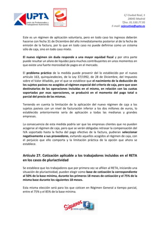 C/ Ciudad Real, 5
28045 Madrid
Tfno. 91.530.77.95
E-mail: sejecutiva@upta.es
Este es un régimen de aplicación voluntaria, pero en todo caso los ingresos deberán
hacerse con fecha 31 de Diciembre del año inmediatamente posterior al de la fecha de
emisión de la factura, por lo que en todo caso no puede definirse como un sistema
sólo de caja, sino en todo caso mixto.
El nuevo régimen sin duda responde a una mayor equidad fiscal y por otra parte
puede resultar un alivio de liquidez para muchos contribuyentes en unos momentos en
que existe una fuerte morosidad de pagos en el mercado.
El problema práctico de la medida puede provenir del lo establecido por el nuevo
artículo 163, quinquiesdecies, de la Ley 37/1992, de 28 de Diciembre, del Impuesto
sobre el Valor Añadido, por el que se establece que el nacimiento de la deducción de
los sujetos pasivos no acogidos al régimen especial del criterio de caja, pero que sean
destinatarios de las operaciones incluidas en el mismo, en relación con las cuotas
soportadas por esas operaciones, se producirá en el momento del pago total o
parcial del precio de las mismas.
Teniendo en cuenta la limitación de la aplicación del nuevo régimen de caja a los
sujetos pasivos con un nivel de facturación inferior a los dos millones de euros, lo
establecido anteriormente sería de aplicación a todas las medianas y grandes
empresas.
La consecuencia de esta medida podría ser que las empresas clientes que no pueden
acogerse al régimen de caja, pero que se verán obligadas retrasar la compensación del
IVA soportado hasta la fecha del pago efectivo de la factura, pudieran seleccionar
negativamente a sus proveedores, evitando aquellos acogidos al régimen de caja, con
el perjuicio que ello comporta y la limitación práctica de la opción que ahora se
establece.
Artículo 27. Cotización aplicable a los trabajadores incluidos en el RETA
en los casos de pluriactividad
Se establece que los trabajadores que por primera vez se afilien al RETA, iniciando una
situación de pluriactividad, pueden elegir como base de cotización la correspondiente
al 50% de la base mínima, durante los primeros 18 meses de cotización y el 75% de la
misma base durante los siguientes 18 meses.
Esta misma elección será para los que coticen en Régimen General a tiempo parcial,
entre el 75% y el 85% de la base mínima.
 