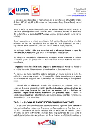 C/ Ciudad Real, 5
28045 Madrid
Tfno. 91.530.77.95
E-mail: sejecutiva@upta.es
La aplicación de esta medida es incompatible con lo previsto en el artículo 113 Cinco 7
de la ley 17/2012, de 17 de Diciembre, de Presupuestos Generales del Estado para el
año 2013.
Hasta la fecha los trabajadores autónomos en régimen de pluriactividad, cuando su
cotización en el Régimen General superaba los 11.633 € tenían derecho a la devolución
del hasta 50% de lo cotizado al RETA, previa solicitud de la devolución como ingreso
indebido.
Con el nuevo sistema se evita la formalización de la solicitud de devolución y además la
diferencia de base de cotización se aplica a todos los casos y no sólo a los que ya
superaban la cotización máxima, incluidos los que trabajan a tiempo parcial.
Sin embargo, hubiera sido más razonable aplicar el nuevo sistema a todos los
cotizantes en pluriactividad y así evitar el doble sistema de cotización.
Por otra parte, los cotizantes anteriores que no llegan a la base máxima en el Régimen
General se quedan sin poder disfrutar de la reducción de base de forma claramente
injustificada.
Tampoco se entiende la limitación a un periodo de treinta y seis meses o al menos no
se explica si transcurrido ese periodo se puede aplicar el sistema anterior.
Por razones de lógica legislativa debería aplicarse un mismo sistema a todos los
cotizantes, anteriores y actuales, así como establecerlo de forma intemporal, ya que
los actuales se ven obligados a estar pendientes del cambio en la Ley de Presupuestos
anual.
En relación con los incentivos fiscales para inversiones de personas físicas en
empresas de nueva o reciente creación, se debería introducir un incentivo fiscal del
mismo tenor para fomentar las inversiones (de personas físicas o jurídicas) en
proyectos empresariales nuevos acometidos por personas físicas, a través de
préstamos participativos u otras fórmulas de inversión social, creando y fomentado la
figura del inversor de proximidad.
Título III. – APOYO A LA FINANCIACIÓN DE LOS EMPRENDEDORES
La Ley de Apoyo a los Emprendedores desarrolla el marco regulador de las cédulas de
internacionalización, instrumento financiero que fue creado por el Real Decreto-Ley
20/2012, consistente en valores emitidos por las entidades de crédito y que a
diferencia de otros instrumentos análogos tiene la peculiaridad de tener tanto el
capital como los intereses garantizados por los préstamos y créditos vinculados a la
 