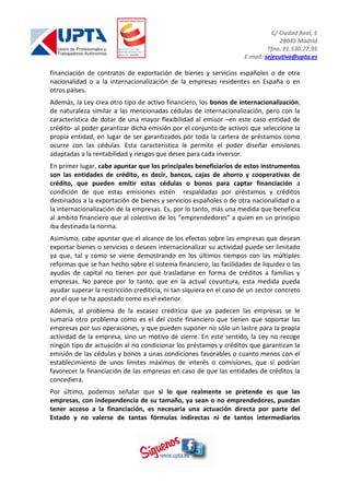 C/ Ciudad Real, 5
28045 Madrid
Tfno. 91.530.77.95
E-mail: sejecutiva@upta.es
financiación de contratos de exportación de bienes y servicios españoles o de otra
nacionalidad o a la internacionalización de la empresas residentes en España o en
otros países.
Además, la Ley crea otro tipo de activo financiero, los bonos de internacionalización,
de naturaleza similar a las mencionadas cédulas de internacionalización, pero con la
característica de dotar de una mayor flexibilidad al emisor –en este caso entidad de
crédito- al poder garantizar dicha emisión por el conjunto de activos que seleccione la
propia entidad, en lugar de ser garantizados por toda la cartera de préstamos como
ocurre con las cédulas. Esta característica le permite el poder diseñar emisiones
adaptadas a la rentabilidad y riesgos que desee para cada inversor.
En primer lugar, cabe apuntar que los principales beneficiarios de estos instrumentos
son las entidades de crédito, es decir, bancos, cajas de ahorro y cooperativas de
crédito, que pueden emitir estas cédulas o bonos para captar financiación a
condición de que estas emisiones estén respaldadas por préstamos y créditos
destinados a la exportación de bienes y servicios españoles o de otra nacionalidad o a
la internacionalización de la empresas. Es, por lo tanto, más una medida que beneficia
al ámbito financiero que al colectivo de los “emprendedores” a quien en un principio
iba destinada la norma.
Asimismo, cabe apuntar que el alcance de los efectos sobre las empresas que desean
exportar bienes o servicios o deseen internacionalizar su actividad puede ser limitado
ya que, tal y como se viene demostrando en los últimos tiempos con las múltiples
reformas que se han hecho sobre el sistema financiero, las facilidades de liquidez o las
ayudas de capital no tienen por qué trasladarse en forma de créditos a familias y
empresas. No parece por lo tanto, que en la actual coyuntura, esta medida pueda
ayudar superar la restricción crediticia, ni tan siquiera en el caso de un sector concreto
por el que se ha apostado como es el exterior.
Además, al problema de la escasez crediticia que ya padecen las empresas se le
sumaría otro problema como es el del coste financiero que tienen que soportar las
empresas por sus operaciones, y que pueden suponer no sólo un lastre para la propia
actividad de la empresa, sino un motivo de cierre. En este sentido, la Ley no recoge
ningún tipo de actuación al no condicionar los préstamos y créditos que garantizan la
emisión de las cédulas y bonos a unas condiciones favorables o cuanto menos con el
establecimiento de unos límites máximos de interés o comisiones, que sí podrían
favorecer la financiación de las empresas en caso de que las entidades de créditos la
concediera.
Por último, podemos señalar que si lo que realmente se pretende es que las
empresas, con independencia de su tamaño, ya sean o no emprendedores, puedan
tener acceso a la financiación, es necesaria una actuación directa por parte del
Estado y no valerse de tantas fórmulas indirectas ni de tantos intermediarios
 