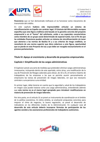 C/ Ciudad Real, 5
28045 Madrid
Tfno. 91.530.77.95
E-mail: sejecutiva@upta.es
financieros que se han demostrado ineficaces al no funcionar como mecanismo de
transmisión del crédito.
En este capítulo hubiera sido imprescindible articular un sistema de
microfinanciación en España con carácter legal. El Estatuto del Microcrédito europeo
especifica que esta figura crediticia está basada en la garantía concreta del proyecto
empresarial o en el “honor” del solicitante, unido a sus especiales características
como miembro de un grupo social determinado de especial tutela. Con el fin de que
las entidades financieras puedan articular un sistema de microfinanciación sin tener
que atenerse a las normas de Basilea III y a sus criterios de riesgo crediticio, se
necesitaría de una norma superior que diera cobertura a esta figura, oportunidad
que se pierde en este Proyecto de Ley y que debe ser recogida necesariamente en el
proceso parlamentario.
Título IV: Apoyo al crecimiento y desarrollo de proyectos empresariales
Capítulo I: Simplificación de las cargas administrativas
El Capítulo I prevé una serie de medidas que pretenden eliminar cargas administrativas
innecesarias, incluyendo dentro de este apartado, entre otras, una modificación de la
Ley de Prevención de Riesgos Laborales para elevar, de 10 a 25, el número máximo de
trabajadores de las empresas a las que se permite asumir personalmente al
empresario las tareas de prevención de riesgos laborales, sin que sea necesario
contratar a una persona o una entidad.
En primer lugar, debe tenerse en cuenta que la seguridad y salud de los trabajadores
en ningún caso puede tratarse como una carga administrativa, entendiendo además
que esta norma no es el marco legal apropiado para introducir modificaciones en
materia de prevención de riesgos laborales.
Por otra parte, en el artículo 31 se prevé un instrumento de coordinación en el ámbito
de la política económica. En dicho ámbito, se analizarán propuestas concretas para
mejorar el clima de negocios, la buena regulación, se prevé el desarrollo de
indicadores en los diferentes niveles de la Administración. En cualquier caso el
desarrollo de este artículo debería incorporar fórmulas de participación de los
agentes sociales y las asociaciones profesionales de trabajadores autónomos.
 