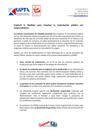 C/ Ciudad Real, 5
28045 Madrid
Tfno. 91.530.77.95
E-mail: sejecutiva@upta.es
Capítulo II: Medidas para impulsar la contratación pública con
emprendedores
Se estiman convenientes las medidas previstas para impulsar la contratación pública
con las más pequeñas empresas puesto que son el tamaño empresarial que menos se
benefician de este tipo de contratos dadas las barreras existentes en lo relativo a las
garantías y avales. En concreto, se valora positivamente la elevación de los umbrales
para la exigencia de la clasificación en los contratos, la menor carga administrativa que
se prevé al reducir la documentación que deben presentar los licitadores y las
exigencias relativas para evitar la morosidad en los pagos.
Realiza una serie de modificaciones al Texto Refundido de la Ley de Contratos del
Sector Público, afectan en mayor medida a los nuevos emprendedores y PYMES.
Crear uniones de empresarios con el fin de que en conjunto alcancen las
condiciones que se les exigen en los pliegos de contratación
Se elevan los umbrales para la exigencia de la clasificación en los contratos de
obras y de servicios. Para contratar con las Administraciones Públicas obras y
servicios cuyo valor estimado supere cierto umbral, el Texto Refundido de la
Ley de Contratos del Sector Público exige clasificación administrativa para
acreditar la solvencia del licitador
La garantía en los contratos de obras pueda constituirse mediante retención
en el precio (y no sólo en los contratos de suministros y servicios)
Los licitadores puedan aportar una declaración responsable indicando que
cumplen las condiciones legalmente establecidas para contratar con la
Administración. Solo el licitador a cuyo favor recaiga la propuesta de
adjudicación deberá presentar toda la documentación que acredite que cumple
las condiciones requeridas
Se extiende a las PYMEs el plazo de 6 meses, frente al general de 12 meses, que
debe esperar para la devolución de garantías desde la fecha de terminación del
contrato.
 