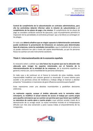 C/ Ciudad Real, 5
28045 Madrid
Tfno. 91.530.77.95
E-mail: sejecutiva@upta.es
Control de cumplimiento de la subcontratación en contratos administrativos, para
ello los contratistas deberán informar sobre la relación de subcontratistas y el
cumplimiento de los plazos de pago a los mismos. El cumplimiento de los plazos de
pago se considera condición esencial de ejecución, cuyo incumplimiento permitirá la
imposición de las penalidades al contratista principal que a tal efecto se contengan en
los pliegos.
En todo caso debería añadirse que en ningún supuesto la Administración contratante
puede condicionar la presentación de licitaciones en exclusiva para determinados
tipos de empresas, como las sociedades mercantiles y que la medición de la solvencia
no puede realizarse tan sólo a través del capital desembolsado, ya que las personas
físicas no cuentan con este instrumento societario.
Título V. Internacionalización de la economía española
Es necesario volver a señalar que esta futura ley no parece que sea la ubicación más
adecuada para recoger los aspectos relacionados con el fomento de la
internacionalización de la actividad de las empresas, de la economía española en
general y menos aún, con la movilidad de las personas extranjeras.
En todo caso y de continuar en el futuro la inclusión de estas medidas, resulta
imprescindible modificar con carácter general su enunciado. El nuevo sistema para
acceder a los permisos únicos de residencia y trabajo obliga al inversor a abordar
proyectos “innovadores o inversiones de gran influencia económica para España”.
Estas expresiones crean una absoluta incertidumbre y posibilitan decisiones
arbitrarias.
Lo realmente urgente, aunque el ámbito adecuado sería la normativa sobre
extranjería, es modificar el actual sistema de acceso al trabajo por cuenta propia
para aquellos extranjeros que ya cuentan con permiso pero que tienen que modificar
su naturaleza de cuenta ajena a cuenta propia o que solicitan acceder través de la
demostración de su arraigo social. La nueva normativa incluida en el Anteproyecto
dificulta aun más esta conversión y pone nuevas trabas al emprendimiento de los
inmigrantes.
 