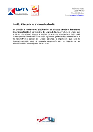 C/ Ciudad Real, 5
28045 Madrid
Tfno. 91.530.77.95
E-mail: sejecutiva@upta.es
Sección 1ª Fomento de la internacionalización
En concreto la norma debería circunscribirse en exclusiva a tratar de fomentar la
internacionalización de las iniciativas del emprendedor. Por otro lado, se detecta que
todas las disposiciones relativas al fomento de la internacionalización incluidas en el
Anteproyecto hacen referencia tan solo a organismos ya existentes y pertenecientes a
la Administración central del Estado, obviando la importancia que para la
internacionalización tiene la necesaria cooperación con los órganos de las
Comunidades autónomas y el sector asociativo.
 