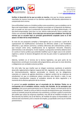 C/ Ciudad Real, 5
28045 Madrid
Tfno. 91.530.77.95
E-mail: sejecutiva@upta.es
facilitar el desarrollo de las que ya están en marcha, sino que las mismas aparecen
mezcladas de manera inconexa en los distintos capítulos dificultando sobremanera la
comprensión de la norma.
Esta artificialidad, tanto en el ámbito jurídico como económico, que se establece con la
figura del emprendedor contradice el objetivo anunciado en la Exposición de Motivos,
que no puede ser otro que la pretensión de desarrollar una figura determinada, a la
que llama emprendedor, pero que a su vez, afecta a toda persona, física o jurídica, que
realiza una actividad. Es decir, no es más que una excusa para establecer otro tipo de
normas que se escudan bajo un principio generalmente aceptado como es el del
apoyo a la labor de los emprendedores.
Se trata de una propuesta compleja y heterogénea que se construye a partir de la
superposición de modificaciones normativas de diferente calado y con finalidades
diferentes y que afectan asimismo a ámbitos diferentes del ordenamiento jurídico y
que incluyen entre otras, modificaciones de la legislación mercantil, tributaria,
administrativa o de extranjería. A este respecto, la propuesta normativa debería tener
en cuenta el marco jurídico que pretende modificar que en algún caso es de carácter
orgánico y aclarar el alcance derogatorio de esta ley para evitar la superposición de
normas.
Además, también en el terreno de la técnica legislativa, una gran parte de las
disposiciones constituyen enunciados sólo programáticos, pero que no crean derechos
u obligaciones con verdadero alcance jurídico.
Por otro lado, hay que resaltar que se relegan numerosas cuestiones al posterior
desarrollo reglamentario (régimen especial del IVA, regulación de las cédulas y bonos
de internacionalización, régimen sancionador en relación con las obligaciones
notariales en materia de agenda electrónica o régimen jurídico de las empresas de
estudiantes) sin que se establezcan plazos concretos para llevarlo a cabo, lo que
introduce incertidumbre respecto al verdadero alcance de dicha regulación y al
momento de la efectiva aplicación de los mismos.
En general se puede considerar que el enunciado de los distintos Títulos no se
corresponde con el verdadero alcance, mucho más limitado, de los preceptos que
contienen. Esto ocurre particularmente con el Título de “Apoyo a la financiación de los
emprendedores”, donde se echa en falta la inclusión de disposiciones que, teniendo en
cuenta el contexto actual de profunda crisis económica, se dirijan a paliar la restricción
del crédito que sufren las empresas españolas, más allá de las medidas incluidas en el
Real Decreto-ley 4/2013, de 22 de febrero, de medidas de apoyo al emprendedor y de
estímulo del crecimiento y de la creación de empleo, ya aprobado como Ley en trámite
parlamentario.
 
