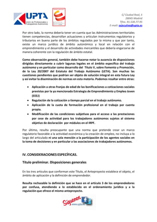 C/ Ciudad Real, 5
28045 Madrid
Tfno. 91.530.77.95
E-mail: sejecutiva@upta.es
Por otro lado, la norma debería tener en cuenta que las Administraciones territoriales
tienen competencias, desarrollan actuaciones y articulan instrumentos regulatorios y
tributarios en buena parte de los ámbitos regulados por la misma y que por tanto,
existe un marco jurídico de ámbito autonómico y local en relación con el
emprendimiento y el desarrollo de actividades mercantiles que debería engarzarse de
manera coherente con la regulación de ámbito estatal.
Como observación general, también debe hacerse notar la ausencia de disposiciones
dirigidas directamente a cubrir lagunas legales en el ámbito específico del trabajo
autónomo y en particular como desarrollo del Título V, sobre Fomento y Promoción,
de la Ley 20/2007 del Estatuto del Trabajo Autónomo (LETA). Son muchas las
cuestiones pendientes que podrían ser objeto de solución integral en esta futura Ley
y así evitar la diseminación de normas en esta materia. Podemos resaltar entre otras:
Aplicación a otras franjas de edad de las bonificaciones a cotizaciones sociales
previstas por la ya mencionada Estrategia de Emprendimiento y Empleo Joven
(EEEJ)
Regulación de la cotización a tiempo parcial en el trabajo autónomo.
Aplicación de la cuota de formación profesional en el trabajo por cuenta
propia.
Modificación de las condiciones subjetivas para el acceso a las prestaciones
por cese de actividad para los trabajadores autónomos sujetos al sistema
objetivo de declaración por módulos en el IRPF.
Por último, resulta preocupante que una norma que pretende crear un marco
regulatorio favorable a la actividad económica y la creación de empleo, no incluya a lo
largo del articulado ni una sola mención a la participación de los agentes sociales en
la toma de decisiones y en particular a las asociaciones de trabajadores autónomos.
IV. CONSIDERACIONES ESPECÍFICAS.
Título preliminar. Disposiciones generales
En los tres artículos que conforman este Título, el Anteproyecto establece el objeto, el
ámbito de aplicación y la definición de emprendedor.
Resulta rechazable la definición que se hace en el artículo 3 de los emprendedores
por confusa, atendiendo a lo establecido en el ordenamiento jurídico y a la
regulación que ofrece el mismo anteproyecto.
 