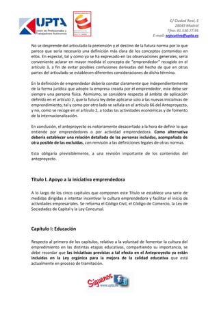 C/ Ciudad Real, 5
28045 Madrid
Tfno. 91.530.77.95
E-mail: sejecutiva@upta.es
No se desprende del articulado la pretensión y el destino de la futura norma por lo que
parece que sería necesario una definición más clara de los conceptos contenidos en
ellos. En especial, tal y como ya se ha expresado en las observaciones generales, sería
conveniente aclarar en mayor medida el concepto de “emprendedor“ recogido en el
artículo 3, a fin de evitar posibles confusiones derivadas del hecho de que en otras
partes del articulado se establecen diferentes consideraciones de dicho término.
En la definición de emprendedor debería constar claramente que independientemente
de la forma jurídica que adopte la empresa creada por el emprendedor, este debe ser
siempre una persona física. Asimismo, se considera respecto al ámbito de aplicación
definido en el artículo 2, que la futura ley debe aplicarse solo a las nuevas iniciativas de
emprendimiento, tal y como por otro lado se señala en el artículo 66 del Anteproyecto,
y no, como se recoge en el artículo 2, a todas las actividades económicas y de fomento
de la internacionalización.
En conclusión, el anteproyecto es notoriamente desacertado a la hora de definir lo que
entiende por emprendedores o por actividad emprendedora. Como alternativa
debería establecer una relación detallada de las personas incluidas, acompañada de
otra posible de las excluidas, con remisión a las definiciones legales de otras normas.
Esto obligaría previsiblemente, a una revisión importante de los contenidos del
anteproyecto.
Título I. Apoyo a la iniciativa emprendedora
A lo largo de los cinco capítulos que componen este Título se establece una serie de
medidas dirigidas a intentar incentivar la cultura emprendedora y facilitar el inicio de
actividades empresariales. Se reforma el Código Civil, el Código de Comercio, la Ley de
Sociedades de Capital y la Ley Concursal.
Capítulo I: Educación
Respecto al primero de los capítulos, relativo a la voluntad de fomentar la cultura del
empredimiento en las distintas etapas educativas, compartiendo su importancia, se
debe recordar que las iniciativas previstas a tal efecto en el Anteproyecto ya están
incluidas en la Ley orgánica para la mejora de la calidad educativa que está
actualmente en proceso de tramitación.
 