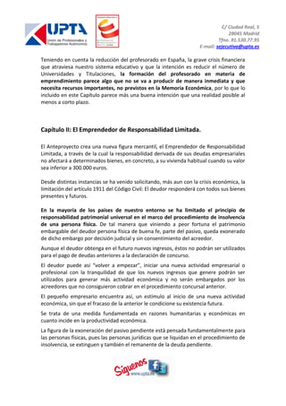 C/ Ciudad Real, 5
28045 Madrid
Tfno. 91.530.77.95
E-mail: sejecutiva@upta.es
Teniendo en cuenta la reducción del profesorado en España, la grave crisis financiera
que atraviesa nuestro sistema educativo y que la intención es reducir el número de
Universidades y Titulaciones, la formación del profesorado en materia de
emprendimiento parece algo que no se va a producir de manera inmediata y que
necesita recursos importantes, no previstos en la Memoria Económica, por lo que lo
incluido en este Capítulo parece más una buena intención que una realidad posible al
menos a corto plazo.
Capítulo II: El Emprendedor de Responsabilidad Limitada.
El Anteproyecto crea una nueva figura mercantil, el Emprendedor de Responsabilidad
Limitada, a través de la cual la responsabilidad derivada de sus deudas empresariales
no afectará a determinados bienes, en concreto, a su vivienda habitual cuando su valor
sea inferior a 300.000 euros.
Desde distintas instancias se ha venido solicitando, más aun con la crisis económica, la
limitación del artículo 1911 del Código Civil: El deudor responderá con todos sus bienes
presentes y futuros.
En la mayoría de los países de nuestro entorno se ha limitado el principio de
responsabilidad patrimonial universal en el marco del procedimiento de insolvencia
de una persona física. De tal manera que viniendo a peor fortuna el patrimonio
embargable del deudor persona física de buena fe, parte del pasivo, queda exonerado
de dicho embargo por decisión judicial y sin consentimiento del acreedor.
Aunque el deudor obtenga en el futuro nuevos ingresos, éstos no podrán ser utilizados
para el pago de deudas anteriores a la declaración de concurso.
El deudor puede así “volver a empezar”, iniciar una nueva actividad empresarial o
profesional con la tranquilidad de que los nuevos ingresos que genere podrán ser
utilizados para generar más actividad económica y no serán embargados por los
acreedores que no consiguieron cobrar en el procedimiento concursal anterior.
El pequeño empresario encuentra así, un estímulo al inicio de una nueva actividad
económica, sin que el fracaso de la anterior le condicione su existencia futura.
Se trata de una medida fundamentada en razones humanitarias y económicas en
cuanto incide en la productividad económica.
La figura de la exoneración del pasivo pendiente está pensada fundamentalmente para
las personas físicas, pues las personas jurídicas que se liquidan en el procedimiento de
insolvencia, se extinguen y también el remanente de la deuda pendiente.
 