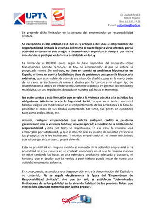 C/ Ciudad Real, 5
28045 Madrid
Tfno. 91.530.77.95
E-mail: sejecutiva@upta.es
Se pretende dicha limitación en la persona del emprendedor de responsabilidad
limitada.
Se excepciona así del artículo 1911 del CCi y artículo 6 del CCo, al emprendedor de
responsabilidad limitada la vivienda del mismo si puede llegar a verse afectada por la
actividad empresarial con arreglo a determinados requisitos y siempre que dicha
vinculación se publique en la forma establecida en la Ley.
La limitación a 300.000 euros según la base imponible del impuesto sobre
transmisiones permite reconocer al tipo de emprendedor al que se refiere la
proyectada norma. Sin embargo, no tiene en cuenta los problemas hipotecarios en
España, ni tiene en cuenta los distintos tipos de préstamos con garantía hipotecaria
existentes, que están sufriendo además una situación añadida, pues en la mayor parte
de los casos se efectuaron de manera abusiva por los bancos y sin ningún tipo de
discriminación a la hora de venderse masivamente al público en general: los préstamos
multidivisa, sin una regulación adecuada en nuestro país hasta el momento.
No están sujetas a esta limitación con arreglo a la vivienda adscrita a la actividad las
obligaciones tributarias o con la Seguridad Social, lo que en el tráfico mercantil
habitual exigirá una modificación en el comportamiento de los acreedores a la hora de
posibilitar el cobro de sus deudas aumentando por tanto, sus gastos en cuestiones
tales como avales, letras, etc.
Además, cualquier emprendedor que solicite cualquier crédito o préstamo
garantizando con su vivienda habitual, no verá aplicado el sentido de la limitación de
responsabilidad y ésta por tanto se desvirtualiza. En ese caso, la vivienda será
embargable por la totalidad, ya que el derecho real es un acto de voluntad y truncaría
los preceptos de la ley hipotecaria. Y muchos emprendedores no tienen más bienes
con los que garantizar que su propia vivienda.
Esto no posibilitará en ninguna medida el aumento de la actividad empresarial ni la
posibilidad de crear riqueza en un contexto económico en el que de ninguna manera
se están sentando las bases de una estructura productiva adecuada y duradera, ni
tampoco que el deudor que ha venido a peor fortuna pueda iniciar de nuevo una
actividad empresarial solvente.
En consecuencia, se produce una desproporción entre la denominación del Capítulo y
su contenido. No se regula efectivamente la figura del “Emprendedor de
Responsabilidad Limitada”, sino que tan sólo se establecen “determinadas
limitaciones de embargabilidad en la vivienda habitual de las personas físicas que
ejercen una actividad económica por cuenta propia”.
 