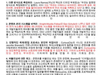 New Music Experience 107
1. 다른 방식으로 측정하라 : Laura Ramos(개닛의 혁신과 디자인 부회장)는 "우리는 잘못된
방식으로 측정해왔다"고 말했다. 이어 그는 "우리는 어워드나 바이라인, 페이스북 공유, 페
이지뷰, 순방문자수 등을 들여다보며 부정확하게 우리 자신을 계측하고 있다"고 했다. 사실
이러한 지표들은 콘텐츠 프로바이더가 실제로 노력하고 있는 것, 그들의 커뮤니티에 참여하
도록 만드는 것들을 제대로 보여주지 못한다. 사람들의 삶을 더 나아지게 하고 있는지 아닌
지에 대해 이러한 지표들은 실제로 언론사 조직에 그 어떤 것도 알려주지 못하고 있다고도
했 다 .
2. 콘텐츠 관리 시스템을 바꿔라 : Knight-Mozilla Fellow인 Dan Schultz는 너무나 많은 시간
이 과거 뉴스룸의 콘텐트 매니지먼트 시스템을 유지하는데 투입되고 있다고 했다. 대신 그
는 개발자들에게 제비뽑기를 제안했다. 가장 짧은 것을 뽑은 사람은 그 CMS 시스템을 유지
하는 걸 책임지도록 하는 것이다. 대신 나머지 개발자들은 새로운 기능을 개발하거나 버그
를 고치거나 더 인터렉티브하면서도 혁신적인 프로덕트를 개발하는데 자신의 시간을 들일
수 있 도 록 한 것 이 다 .
3. 전형적인 취재/편집 프로세스 완전히 뒤집어라 : CuriousCity의 시니오 프로듀서인
Jennifer Brandel는 커뮤니티에서 활동하는 독자(사람들)에게 질문을 던지고 콘텐츠를 큐레
이팅하면서 취재/편집 과정에 참여할 기회를 제공하라고 조언했다. 예를 들어, CuriousCity
는 보도해주길 원하는 스토리에 대해 투표를 할 수 있도록 하고, 기자의 노트북에 접근할 수
있 는 권 한 도 부 여 한 다 . 기 자 에 게 질 문 을 던 질 수 있 는 기 회 도 준 다 .
4. 퍼블리싱에 대한 재고 : 콘텐츠를 퍼블리싱 하는 것과 관련해, Brandel은 "디지털스토리
텔링에 있어 창조성을 더 강조하는 그런 필요가 존재한다"고 말했다. 그는 콘텐츠가 온라인
에서 재현되는 것을 우선적으로 사고하도록 해야 할 뿐 아니라 오디오와 비디오를 비롯해
다른 멀티미디어 요소들로 실험해보도록 독려해야 한다고 했다. 이건 기자와 개발자 디자이
너 간의 더 많은 협업을 종종 의미하기도 한다. 예를 들어, 시카고에서 이웃 관계가 어떻게
형성되는지에 대해 독자들에게 질문을 하기 위해, CuriousCity 크로스플랫폼 프로젝트는 조
 