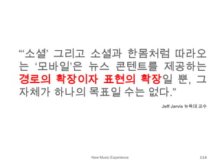 New Music Experience 114
“‘소셜’ 그리고 소셜과 한몸처럼 따라오
는 ‘모바일’은 뉴스 콘텐트를 제공하는
경로의 확장이자 표현의 확장일 뿐, 그
자체가 하나의 목표일 수는 없다.”
Jeff Jarvis 뉴욕대 교수
 
