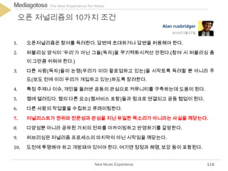 The New Experience for NewsMediagotosa
1. 오픈저널리즘은 참여를 독려한다. 답변에 초대하거나 답변을 허용해야 한다.
2. 퍼블리싱 양식이 '우리'가 아닌 그들(독자)을 무기력화시켜선 안된다.(참여 시 퍼블리싱 폼
이 그만큼 쉬워야 한다.)
3. 다른 사람(독자)들이 논쟁(우리가 이미 팔로업하고 있는)을 시작토록 독려할 뿐 아니라 주
도(보도 전에 이미 우리가 개입하고 있는)하도록 장려한다.
4. 특정 주제나 이슈, 개인을 둘러싼 공동의 관심으로 커뮤니티를 구축하는데 도움이 된다.
5. 웹에 열려있다. 웹의 다른 요소(웹서비스 포함)들과 링크로 연결되고 공동 협업이 된다.
6. 다른 사람의 작업물을 수집하고 큐레이팅한다.
7. 저널리스트가 권위와 전문성과 관심을 지닌 유일한 목소리가 아니라는 사실을 깨닫는다.
8. 다양성뿐 아니라 공유된 가치의 전파를 아카이빙하고 반영하기를 갈망한다.
9. 퍼브리싱은 저널리즘 프로세스의 마지막이 아닌 시작임을 깨닫는다.
10. 도전에 투명해야 하고 개방돼야 있어야 한다. 여기엔 정정과 해명, 보강 등이 포함된다.
New Music Experience
오픈 저널리즘의 10가지 조건
116
Alan rusbridger
2012년 3월 27일
 