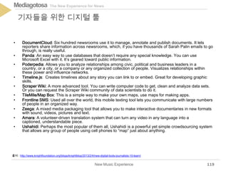 The New Experience for NewsMediagotosa
• DocumentCloud: Six hundred newsrooms use it to manage, annotate and publish documents. It lets
reporters share information across newsrooms, which, if you have thousands of Sarah Palin emails to go
through, is really useful.
• Panda: An easy way to use databases that doesn’t require any special knowledge. You can use
Microsoft Excel with it. It’s geared toward public information.
• Poderpedia: Allows you to analyze relationships among civic, political and business leaders in a
country, or a city, or a company or any organized collection of people. Visualizes relationships within
these power and influence networks.
• Timeline.js: Creates timelines about any story you can link to or embed. Great for developing graphic
skills.
• Scraper Wiki: A more advanced tool. You can write computer code to get, clean and analyze data sets.
Or you can request the Scraper Wiki community of data scientists to do it.
• TileMile/Map Box: This is a simple way to make your own maps, use maps for making apps.
• Frontline SMS: Used all over the world, this mobile texting tool lets you communicate with large numbers
of people in an organized way.
• Zeega: A mixed media packaging tool that allows you to make interactive documentaries in new formats
with sound, videos, pictures and text.
• Amara: A volunteer-driven translation system that can turn any video in any language into a
captioned, understandable piece.
• Ushahidi: Perhaps the most popular of them all, Ushahidi is a powerful yet simple crowdsourcing system
that allows any group of people using cell phones to “map” just about anything.
New Music Experience
기자들을 위한 디지털 툴
119
출처 : http://www.knightfoundation.org/blogs/knightblog/2013/2/4/new-digital-tools-journalists-10-learn/
 
