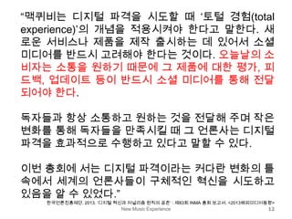 New Music Experience 12
“맥퀴비는 디지털 파격을 시도할 때 ‘토털 경험(total
experience)’의 개념을 적용시켜야 한다고 말한다. 새
로운 서비스나 제품을 제작 출시하는 데 있어서 소셜
미디어를 반드시 고려해야 한다는 것이다. 오늘날의 소
비자는 소통을 원하기 때문에 그 제품에 대한 평가, 피
드백, 업데이트 등이 반드시 소셜 미디어를 통해 전달
되어야 한다.
독자들과 항상 소통하고 원하는 것을 전달해 주며 작은
변화를 통해 독자들을 만족시킬 때 그 언론사는 디지털
파격을 효과적으로 수행하고 있다고 말할 수 있다.
이번 총회에 서는 디지털 파격이라는 커다란 변화의 틀
속에서 세계의 언론사들이 구체적인 혁신을 시도하고
있음을 알 수 있었다.”
한국언론진흥재단. 2013. ‘디지털 혁신과 저널리즘 원칙의 공존’ : 제83회 INMA 총회 보고서. <2013해외미디어동향>
 