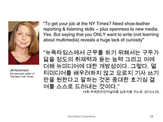 New Music Experience 18
"To get your job at the NY Times? Need shoe-leather
reporting & listening skills -- plus openness to new media.
Yes. But saying that you ONLY want to write (not learning
about multimedia) reveals a huge lack of curiosity"
“뉴욕타임스에서 근무를 하기 위해서는 구두가
닳을 정도의 취재력과 듣는 능력 그리고 이에
더해 뉴미디어에 대한 개방성이다. 그렇다. 멀
티미디어를 배우려하지 않고 오로지 기사 쓰기
만을 원한다고 말하는 것은 중대한 호기심 결
여를 스스로 드러내는 것이다.”
14회 국제온라인저널리즘 심포지움 키노트. 2013.4.20.
Jill Abramson
the executive editor of
The New York Times
 