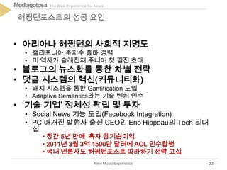 The New Experience for NewsMediagotosa
• 아리아나 허핑턴의 사회적 지명도
• 캘리포니아 주지수 출마 경력
• 미 역사가 슐레진저 주니어 첫 필진 초대
• 블로그의 뉴스화를 통한 차별 전략
• 댓글 시스템의 혁신(커뮤니티화)
• 배지 시스템을 통한 Gamification 도입
• Adaptive Semantics라는 기술 벤처 인수
• ‘기술 기업’ 정체성 확립 및 투자
• Social News 기능 도입(Facebook Integration)
• PC 매거진 발행사 출신 CEO인 Eric Hippeau의 Tech 리더
십
New Music Experience
허핑턴포스트의 성공 요인
22
• 창간 5년 만에 흑자 당기순이익
• 2011년 3월 3억 1500만 달러에 AOL 인수합병
• 국내 언론사도 허핑턴포스트 따라하기 전략 고심
 
