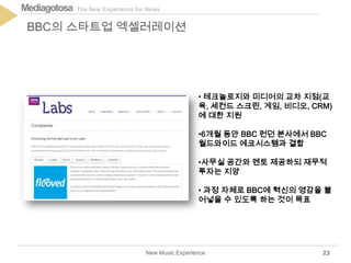 The New Experience for NewsMediagotosa
New Music Experience
BBC의 스타트업 엑셀러레이션
23
• 테크놀로지와 미디어의 교차 지점(교
육, 세컨드 스크린, 게임, 비디오, CRM)
에 대한 지원
•6개월 동안 BBC 런던 본사에서 BBC
월드와이드 에코시스템과 결합
•사무실 공간와 멘토 제공하되 재무적
투자는 지양
• 과정 자체로 BBC에 혁신의 영감을 불
어넣을 수 있도록 하는 것이 목표
 