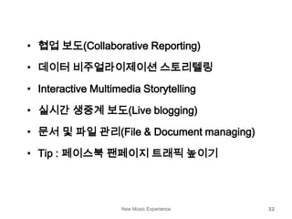 New Music Experience 32
• 협업 보도(Collaborative Reporting)
• 데이터 비주얼라이제이션 스토리텔링
• Interactive Multimedia Storytelling
• 실시간 생중계 보도(Live blogging)
• 문서 및 파일 관리(File & Document managing)
• Tip : 페이스북 팬페이지 트래픽 높이기
 