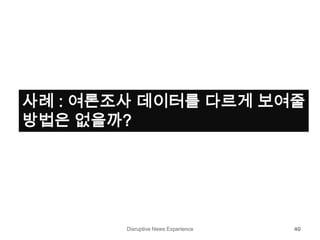 Disruptive News Experience 40
사례 : 여론조사 데이터를 다르게 보여줄
방법은 없을까?
 