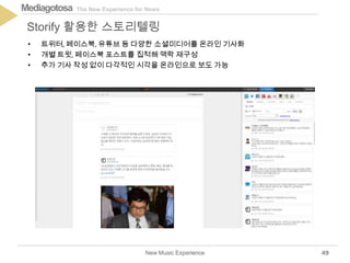 The New Experience for NewsMediagotosa
New Music Experience
Storify 활용한 스토리텔링
49
• 트위터, 페이스북, 유튜브 등 다양한 소셜미디어를 온라인 기사화
• 개별 트윗, 페이스북 포스트를 집적해 맥락 재구성
• 추가 기사 작성 없이 다각적인 시각을 온라인으로 보도 가능
 