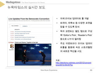 The New Experience for NewsMediagotosa
New Music Experience
뉴욕타임스의 실시간 보도
55
• 자체 라이브 업데이트 툴 개발
• 트위터, 유튜브 등 다양한 포맷을
담을 수 있도록 장치
• 독자 코멘트는 별도 탭으로 구성
해 ‘Editor’s Pick’, ‘Reader’s Pick’
등으로 나누어 필터링
• 주요 이벤트마다 라이브 업데이
트툴을 활용해 속보 스토리텔링
의 새로운 혁신을 시도
자료 :
http://elections.nytimes.com/2012/convent
ions/2012-09-05?hp
 