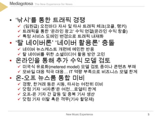 The New Experience for NewsMediagotosa
• ‘낚시’를 통한 트래픽 경쟁
 (임원급) 오전마다 자사 및 타사 트래픽 체크(코클, 랭키)
 트래픽을 통한 ‘온라인 광고’ 수익 연결(온라인 수익 창출)
 특정 서비스 도메인 변경으로 트래픽 내재화
• ‘탈 네이버론’ ‘네이버 활용론’ 충돌
 네이버 뉴스캐스트 개편에 예민한 반응
 탈 네이버를 위한 소셜미디어 활용 방안 고민
• 온라인을 통해 추가 수익 모델 검토
 미국식 유료화(metered model) 모델 검토 중이나 콘텐츠 부재
 모바일 대응 적극 대응… IT 역량 부족으로 비즈니스 모델 한계
• 온-오프 뉴스룸 통합 미비
 경향, 한겨레 등은 시동, 타사는 여전히 미비
 닷컴 기자 ‘서자론’은 여전…로열티 한계
 오프-온 기자 간 갈등 및 중복 기사 생산
 닷컴 기자 이탈 혹은 격무(기사 할당제)
New Music Experience 5
 