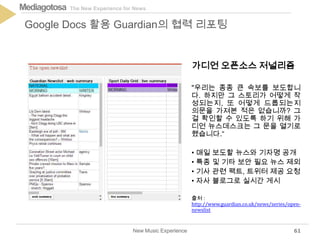 The New Experience for NewsMediagotosa
New Music Experience
Google Docs 활용 Guardian의 협력 리포팅
61
가디언 오픈소스 저널리즘
"우리는 종종 큰 속보를 보도합니
다. 하지만 그 스토리가 어떻게 작
성되는지, 또 어떻게 드롭되는지
의문을 가져본 적은 없습니까? 그
걸 확인할 수 있도록 하기 위해 가
디언 뉴스데스크는 그 문을 열기로
했습니다.“
• 매일 보도할 뉴스와 기자명 공개
• 특종 및 기타 보안 필요 뉴스 제외
• 기사 관련 팩트, 트위터 제공 요청
• 자사 블로그로 실시간 게시
출처 :
http://www.guardian.co.uk/news/series/open-
newslist
 