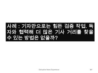 Disruptive News Experience 67
사례 : 기자만으로는 힘든 검증 작업. 독
자와 협력해 더 많은 기사 거리를 찾을
수 있는 방법은 없을까?
 