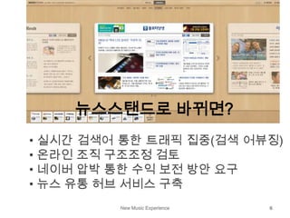 New Music Experience 6
뉴스스탠드로 바뀌면?
• 실시간 검색어 통한 트래픽 집중(검색 어뷰징)
• 온라인 조직 구조조정 검토
• 네이버 압박 통한 수익 보전 방안 요구
• 뉴스 유통 허브 서비스 구축
 
