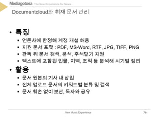 The New Experience for NewsMediagotosa
• 특징
 언론사에 한정해 계정 개설 허용
 지원 문서 포맷 : PDF, MS-Word, RTF, JPG, TIFF, PNG
 판독 뒤 문서 검색, 분석, 주석달기 지원
 텍스트에 포함된 인물, 지역, 조직 등 분석해 시기별 정리
• 활용
 문서 원본의 기사 내 삽입
 전체 업로드 문서의 키워드별 분류 및 검색
 문서 훼손 없이 보관, 독자와 공유
New Music Experience
Documentcloud와 취재 문서 관리
76
 