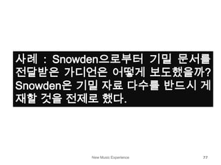 New Music Experience 77
사례 : Snowden으로부터 기밀 문서를
전달받은 가디언은 어떻게 보도했을까?
Snowden은 기밀 자료 다수를 반드시 게
재할 것을 전제로 했다.
 