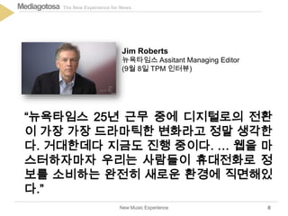 The New Experience for NewsMediagotosa
New Music Experience 8
“뉴욕타임스 25년 근무 중에 디지털로의 전환
이 가장 가장 드라마틱한 변화라고 정말 생각한
다. 거대한데다 지금도 진행 중이다. … 웹을 마
스터하자마자 우리는 사람들이 휴대전화로 정
보를 소비하는 완전히 새로운 환경에 직면해있
다.”
Jim Roberts
뉴욕타임스 Assitant Managing Editor
(9월 8일 TPM 인터뷰)
 