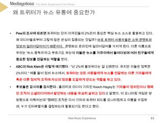 The New Experience for NewsMediagotosa
• Pew의 조사에 따르면 트위터는 단지 미국인들의 2%만이 중요한 핵심 뉴스 소스로 활용하고 있다.
왜 미디어들로부터 그렇게 많은 관심이 집중되는 것일까? 바로 트위터 사용자들은 소위 콘텐트와
정보의 얼리어답터이기 때문이다. 콘텐트는 온라인에 얼리어답터를 가지게 된다. 다른 이름으로
우리는 '뉴스 중독자'라고 부르기도 하는데 이들은 뉴스를 가까이에서 들여다보며 여러 친구들에게
중요한 정보를 전달하는 역할을 한다.
• ABC의 Rick Klein은 이렇게 얘기했다 : "난 2%에 불과하다는 걸 신뢰한다. 하지만 이들은 정확한
2%이다." 예를 들어 정치 뉴스에서, 트위터는 모든 사람들에게 뉴스를 전달하는 다른 기자들에게
혹은 다른 정치적 조직에 자신의 정보를 도달하게 만드는 역할을 하고 있다.
• 후보들은 감시자를 감시한다 : 폴리티코 미디어 기자인 Keach Hagey는 기자들이 정치인이나 캠페
인 조직이 소셜미디어에서 발언하는 내용을 유심히 살피고 있다고 말했다. 이 모니터링 게임은 양
방향으로 이뤄지는데 "캠페인 조직은 다시 기자의 트위터 피드를 모니터링하고 이름을 수집하
며, 누가 인터뷰할지를 결정하는데 활용되기도 한다고 했다.
New Music Experience
왜 트위터가 뉴스 유통에 중요한가
92
 