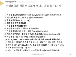 The New Experience for NewsMediagotosa
1. 목표를 분명히 설정하라(work out your goal) : 공유냐 트래픽이냐
2. 매 시간 혹은 두 시간에 한 번씩 포스팅하라
3. 요약해줘라(keep it concise)
4. 대화이지 방송이 아니다
5. 사람들을 웃게 만들어라
6. 사진을 포스팅하고 텍스트를 첨부해라.
7. 관심을 끌기 위해 기교는 피하라(Avoid gimmicks)
8. 시간과 관계 없이 소비될 수 있는 스토리(Timeless stories work)
9. 사람들은 기분이 좋아지는 스토리에 반응한다
10. WTF(Weird, True, Funny) 스토리가 더 많은 share를 만들어낸다
11. 리스트는 더 많은 공유를 만들어낸다 : 1월 인기 기사 10건 리스트
12. 강력한 비주얼적 요소를 지닌 스토리는 더 많은 공유를 만들어낸다.
13. 구독(Subscribe)를 이용하라
14. 페이스북 댓글을 고려하라 : 소셜댓글이냐 페이스북 댓글이냐
New Music Experience
저널리즘을 위한 페이스북 페이지 운영 팁 14가지
94
 