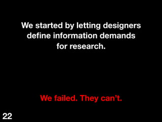We started by letting designers
deﬁne information demands
for research.




We failed. They can’t.
22
 