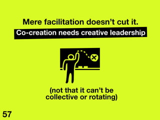 Mere facilitation doesn’t cut it.
Co-creation needs creative leadership
(not that it can’t be 
collective or rotating)
57
 