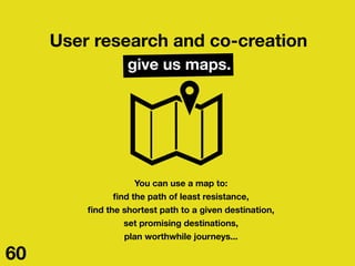 User research and co-creation
give us maps.
You can use a map to:
ﬁnd the path of least resistance,
ﬁnd the shortest path ...