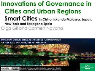 Innovations of Governance in
Cities and Urban Regions
Smart Cities in
China, IskandarMalasya, Japan, New York and Tarragona
Spain
Olga Gil and Carmen Navarro
Image: FIFTYMM69 EN FLICKRImage: FIFTYMM69 EN FLICKRImage Olimpic Stadium Beijin by Flash Parker: http://www.flickr.com/photos/shawnparkerphoto
EURA CONFERENCE: CITIES AS SHEEDBEDS FOR INNOVATION
4-6 JULY 2013, ENSCHEDE, THE NETHERLANDS
 