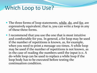 Which Loop to Use?
 The three forms of loop statements, while, do, and for, are
expressively equivalent; that is, you can write a loop in any
of these three forms.
 I recommend that you use the one that is most intuitive
and comfortable for you. In general, a for loop may be used
if the number of repetitions is known, as, for example,
when you need to print a message 100 times. A while loop
may be used if the number of repetitions is not known, as
in the case of reading the numbers until the input is 0. A
do-while loop can be used to replace a while loop if the
loop body has to be executed before testing the
continuation condition.
 