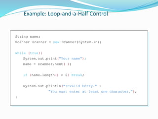 Example: Loop-and-a-Half Control
String name;
Scanner scanner = new Scanner(System.in);
while (true){
System.out.print("Your name“);
name = scanner.next( );
if (name.length() > 0) break;
System.out.println("Invalid Entry." +
"You must enter at least one character.");
}
 