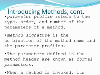 Introducing Methods, cont.
•parameter profile refers to the
type, order, and number of the
parameters of a method.
•method signature is the
combination of the method name and
the parameter profiles.
•The parameters defined in the
method header are known as formal
parameters.
•When a method is invoked, its
 