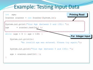 int age;
Scanner scanner = new Scanner(System.in);
System.out.print("Your Age (between 0 and 130): ");
age = scanner.nextInt( );
while (age < 0 || age > 130) {
System.out.println(
"An invalid age was entered. Please try again.");
System.out.print("Your Age (between 0 and 130): ");
age = scanner.nextInt( );
}
Example: Testing Input Data
Priming Read
For Integer input
 