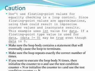 Caution
 Don’t use floating-point values for
equality checking in a loop control. Since
floating-point values are approximations,
using them could result in imprecise
counter values and inaccurate results.
This example uses int value for data. If a
floating-point type value is used for
data, (data != 0) may be true even though
data is 0.
 Make sure the loop body contains a statement that will
eventually cause the loop to terminate.
 Make sure the loop repeats exactly the correct number of
times.
 If you want to execute the loop body N times, then
initialize the counter to 0 and use the test condition
counter < N or initialize the counter to 1 and use the test
 