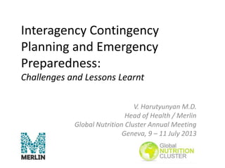Interagency Contingency
Planning and Emergency
Preparedness:
Challenges and Lessons Learnt
V. Harutyunyan M.D.
Head of Health / Merlin
Global Nutrition Cluster Annual Meeting
Geneva, 9 – 11 July 2013
 