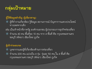 กลุ่มเป้าหมาย
ผู้ให้ข้อมูลสาคัญ (ผู้เชี่ยวชาญ)
 ผู้ที่ทางานเกี่ยวข้อง รู้ข้อมูล สถานการณ์ ปัญหาการแสวงประโยชน์
ทางเพศจากเด็ก
เช่น เป็นเจ้าหน้าที่ภาครัฐ องค์กรเอกชน ผู้ประกอบการธุรกิจท่องเที่ยว
 จานวน 40 คน พื้นที่ละ 10 คน จาก 4 พื้นที่ คือ กรุงเทพมหานคร
ชลบุรี (พัทยา) เชียงใหม่ ภูเก็ต
ผู้เข้าร่วมอบรม
 บุคลากรและผู้ที่เกี่ยวข้องด้านการท่องเที่ยว
 จานวน 200 คน แบ่งเป็น 4 รุ่น รุ่นละ 50 คน ใน 4 พื้นที่ คือ
กรุงเทพมหานคร ชลบุรี (พัทยา) เชียงใหม่ ภูเก็ต
 