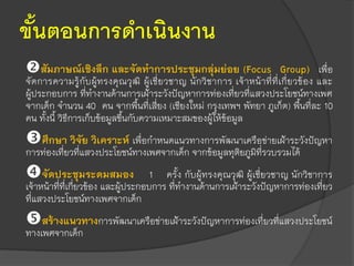 ขั้นตอนการดาเนินงาน
สัมภาษณ์เชิงลึก และจัดทาการประชุมกลุ่มย่อย (Focus Group) เพื่อ
จัดการความรู้กับผู้ทรงคุณวุฒิ ผู้เชี่ยวชาญ นักวิชาการ เจ้าหน้าที่ที่เกี่ยวข้อง และ
ผู้ประกอบการ ที่ทางานด้านการเฝ้าระวังปัญหาการท่องเที่ยวที่แสวงประโยชน์ทางเพศ
จากเด็ก จานวน 40 คน จากพื้นที่เสี่ยง (เชียงใหม่ กรุงเทพฯ พัทยา ภูเก็ต) พื้นที่ละ 10
คน ทั้งนี้ วิธีการเก็บข้อมูลขึ้นกับความเหมาะสมของผู้ให้ข้อมูล
ศึกษา วิจัย วิเคราะห์ เพื่อกาหนดแนวทางการพัฒนาเครือข่ายเฝ้าระวังปัญหา
การท่องเที่ยวที่แสวงประโยชน์ทางเพศจากเด็ก จากข้อมูลทุติยภูมิที่รวบรวมได้
จัดประชุมระดมสมอง 1 ครั้ง กับผู้ทรงคุณวุฒิ ผู้เชี่ยวชาญ นักวิชาการ
เจ้าหน้าที่ที่เกี่ยวข้อง และผู้ประกอบการ ที่ทางานด้านการเฝ้าระวังปัญหาการท่องเที่ยว
ที่แสวงประโยชน์ทางเพศจากเด็ก
สร้างแนวทางการพัฒนาเครือข่ายเฝ้าระวังปัญหาการท่องเที่ยวที่แสวงประโยชน์
ทางเพศจากเด็ก
 