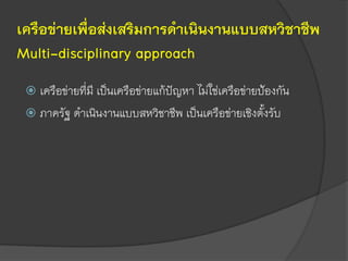 เครือข่ายเพื่อส่งเสริมการดาเนินงานแบบสหวิชาชีพ
Multi-disciplinary approach
 เครือข่ายที่มี เป็นเครือข่ายแก้ปัญหา ไม่ใช่เครือข่ายป้องกัน
 ภาครัฐ ดาเนินงานแบบสหวิชาชีพ เป็นเครือข่ายเชิงตั้งรับ
 