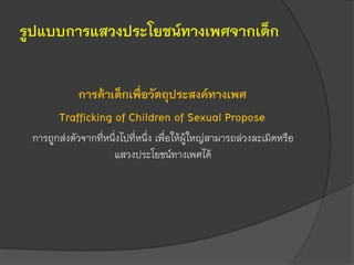 รูปแบบการแสวงประโยชน์ทางเพศจากเด็ก
การค้าเด็กเพื่อวัตถุประสงค์ทางเพศ
Trafficking of Children of Sexual Propose
การถูกส่งตัวจากที่หนึ่งไปที่หนึ่ง เพื่อให้ผู้ใหญ่สามารถล่วงละเมิดหรือ
แสวงประโยชน์ทางเพศได้
 
