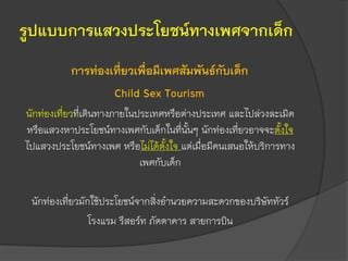 รูปแบบการแสวงประโยชน์ทางเพศจากเด็ก
การท่องเที่ยวเพื่อมีเพศสัมพันธ์กับเด็ก
Child Sex Tourism
นักท่องเที่ยวที่เดินทางภายในประเทศหรือต่างประเทศ และไปล่วงละเมิด
หรือแสวงหาประโยชน์ทางเพศกับเด็กในที่นั้นๆ นักท่องเที่ยวอาจจะตั้งใจ
ไปแสวงประโยชน์ทางเพศ หรือไม่ได้ตั้งใจ แต่เมื่อมีคนเสนอให้บริการทาง
เพศกับเด็ก
นักท่องเที่ยวมักใช้ประโยชน์จากสิ่งอานวยความสะดวกของบริษัททัวร์
โรงแรม รีสอร์ท ภัตตาคาร สายการบิน
 