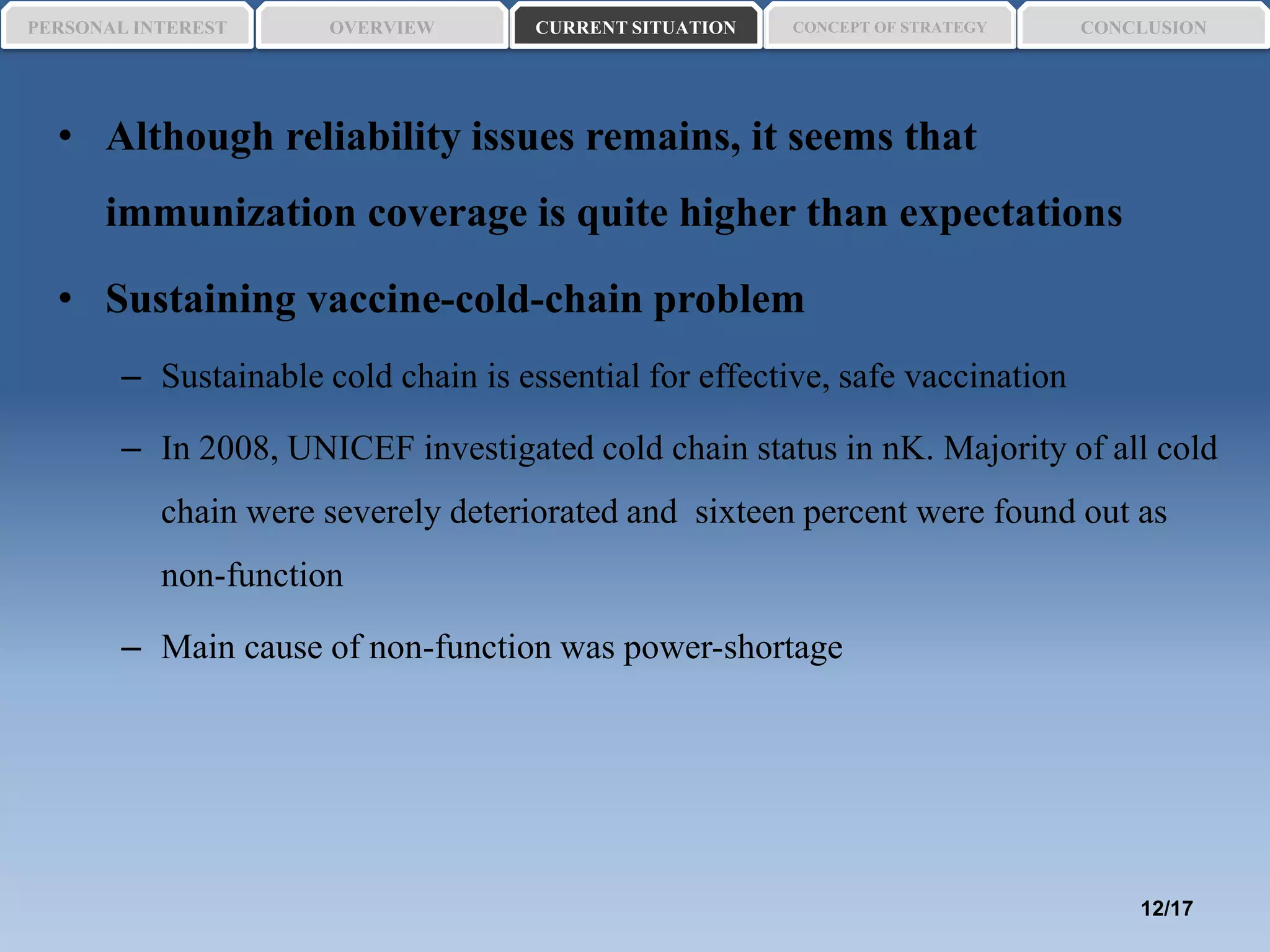 • Although reliability issues remains, it seems that
immunization coverage is quite higher than expectations
• Sustaining vaccine-cold-chain problem
– Sustainable cold chain is essential for effective, safe vaccination
– In 2008, UNICEF investigated cold chain status in nK. Majority of all cold
chain were severely deteriorated and sixteen percent were found out as
non-function
– Main cause of non-function was power-shortage
PERSONAL INTEREST CONCEPT OF STRATEGYCURRENT SITUATIONOVERVIEW CONCLUSION
12/17
 